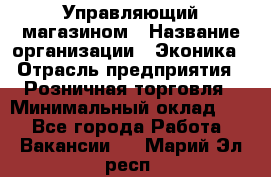 Управляющий магазином › Название организации ­ Эконика › Отрасль предприятия ­ Розничная торговля › Минимальный оклад ­ 1 - Все города Работа » Вакансии   . Марий Эл респ.